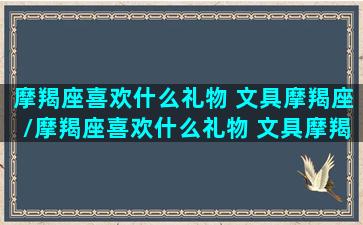 摩羯座喜欢什么礼物 文具摩羯座/摩羯座喜欢什么礼物 文具摩羯座-我的网站